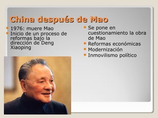 China después de Mao
 1976: muere Mao              Se pone en
 Inicio de un proceso   de     cuestionamiento la obra
 reformas bajo la               de Mao
 dirección de Deng             Reformas económicas
 Xiaoping                      Modernización
                               Inmovilismo político
 