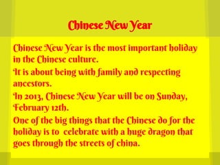 Chinese New Year

Chinese New Year is the most important holiday
in the Chinese culture.
It is about being with family and respecting
ancestors.
In 2013, Chinese New Year will be on Sunday,
February 12th.
One of the big things that the Chinese do for the
holiday is to celebrate with a huge dragon that
goes through the streets of china.
 