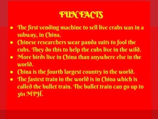 FUN FACTS
● The first vending machine to sell live crabs was in a
  subway, in China.
● Chinese researchers wear panda suits to fool the
  cubs. They do this to help the cubs live in the wild.
● More birds live in China than anywhere else in the
  world.
● China is the fourth largest country in the world.
● The fastest train in the world is in China which is
  called the bullet train. The bullet train can go up to
  361 MPH.
 