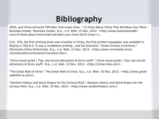 Bibliography
2025, and China will build TEN New York-sized cities.. "15 Facts About China That Will Blow Your Mind -
Business Insider."Business Insider. N.p., n.d. Web. 15 Nov. 2012. <http://www.businessinsider.
com/15-facts-about-china-that-will-blow-your-mind-2010-2?op=1>.

A.D., 593, the first printing press was invented in China, the first printed newspaper was available in
Beijing in 700 A.D. It was a woodblock printing., and the Diamond. "Great Chinese Inventions."
Minnesota-China Partnership. N.p., n.d. Web. 15 Nov. 2012. <http://www.minnesota-china.
com/education/emscitech/inventions.htm>.

"China travel guide | Tips, top tourist attractions & funny stuff!." China travel guide | Tips, top tourist
attractions & funny stuff!. N.p., n.d. Web. 15 Nov. 2012. <http://china-mike.com>.

"The Great Wall of China." The Great Wall of China. N.p., n.d. Web. 15 Nov. 2012. <http://www.great-
wallofchina.com/>.

"Random History and Word Origins for the Curious Mind." Random History and Word Origins for the
Curious Mind. N.p., n.d. Web. 15 Nov. 2012. <http://www.randomhistory.com/>.
 