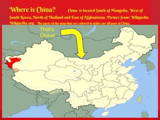 Where is China?                   China is located South of Mongolia, West of
South Korea, North of Thailand and East of Afghanistan. Picture from: Wikipedia
Wikipedia.org The parts of the map that are colored in white are all part of China.
                  That's
                  China!
 