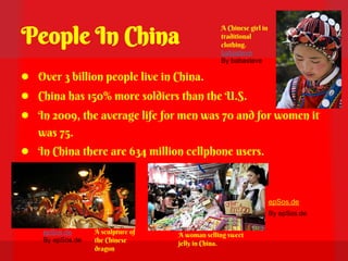 People In China
                                                A Chinese girl in
                                                traditional
                                                clothing.
                                                babasteve
                                                By babasteve

● Over 3 billion people live in China.
● China has 150% more soldiers than the U.S.
● In 2009, the average life for men was 70 and for women it
   was 75.
● In China there are 634 million cellphone users.


                                                                    epSos.de
                                                                    By epSos.de

    epSos.de      A sculpture of   A woman selling sweet
    By epSos.de   the Chinese      jelly in China.
                  dragon
 