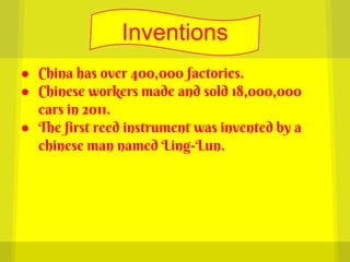 Inventions
● China has over 400,000 factories.
● Chinese workers made and sold 18,000,000
  cars in 2011.
● The first reed instrument was invented by a
  chinese man named Ling-Lun.
 