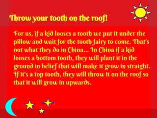 Throw your tooth on the roof!
 For us, if a kid looses a tooth we put it under the
 pillow and wait for the tooth fairy to come. That's
 not what they do in China… In China if a kid
 looses a bottom tooth, they will plant it in the
 ground in belief that will make it grow in straight.
 If it's a top tooth, they will throw it on the roof so
 that it will grow in upwards.
 