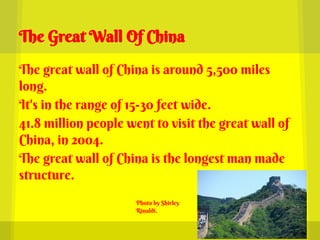 The Great Wall Of China

The great wall of China is around 5,500 miles
long.
It's in the range of 15-30 feet wide.
41.8 million people went to visit the great wall of
China, in 2004.
The great wall of China is the longest man made
structure.
                      Photo by Shirley
                      Rinaldi.
 