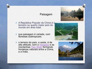 Paisagem

O A República Popular da China é o
  terceiro ou quarto maior país do
  mundo em área total;

O sua paisagem é variada, com
  florestas subtropicais;

O o terreno do país, a oeste, é de
  alta altitude, com o Himalaia e as
  montanhas Tian Shan formando
  fronteiras naturais entre a China,
  e a Índia .
 