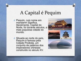 A Capital é Pequim
O Pequim, cujo nome em
  mandarim significa,
  literalmente, Capital do
  Norte, foi durante séculos, a
  mais populosa cidade do
  mundo.

O Situada ao norte do país,
  Pequim é famosa pela
  Cidade Proibida, um
  conjunto de palácios dos
  imperadores chineses
  construído no século XV.
 