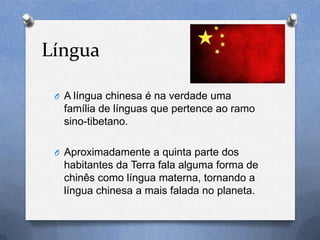 Língua

 O A língua chinesa é na verdade uma
  família de línguas que pertence ao ramo
  sino-tibetano.

 O Aproximadamente a quinta parte dos
  habitantes da Terra fala alguma forma de
  chinês como língua materna, tornando a
  língua chinesa a mais falada no planeta.
 