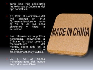  Teng Siao Ping aceleraron
  las reformas económicas del
  tipo capitalista.

 En 1992, el crecimiento del
  PIB     alcanzó en    14.2
  %, manteniéndose en torno
  al 10 % en los años
  siguientes    y hasta   la
  actualidad.

 Las reformas en la política
  económica, convirtieron a
  China en la mayor potencia
  manufacturera              del
  mundo, sobre todo en la
  producción                 de
  electrodomésticos y textiles.

 25    % de los bienes
  manufacturados del mundo
  se producen en China.
 