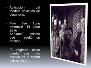  Aplicación       del
  modelo soviético de
  desarrollo.

 Mao      Tse     Tung
  promovió “El Gran
  Salto
  Adelante”,      mismo
  que       resultó un
  fracaso.

 El   régimen chino
  quedó aun más
  aislado en la esfera
  internacional.
 