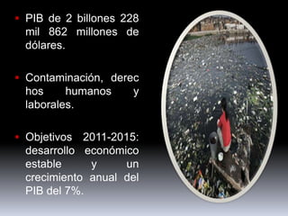  PIB de 2 billones 228
  mil 862 millones de
  dólares.

 Contaminación, derec
  hos     humanos    y
  laborales.

 Objetivos 2011-2015:
  desarrollo económico
  estable     y     un
  crecimiento anual del
  PIB del 7%.
 