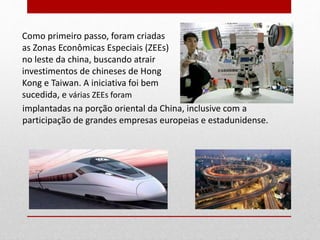 Como primeiro passo, foram criadas
as Zonas Econômicas Especiais (ZEEs)
no leste da china, buscando atrair
investimentos de chineses de Hong
Kong e Taiwan. A iniciativa foi bem
sucedida, e várias ZEEs foram
implantadas na porção oriental da China, inclusive com a
participação de grandes empresas europeias e estadunidense.
14
 