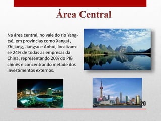 Na área central, no vale do rio Yang-
tsé, em províncias como Xangai ,
Zhijiang, Jiangsu e Anhui, localizam-
se 24% de todas as empresas da
China, representando 20% do PIB
chinês e concentrando metade dos
investimentos externos.
20
 