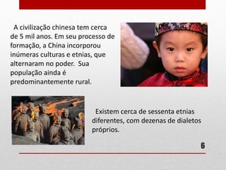 A civilização chinesa tem cerca
de 5 mil anos. Em seu processo de
formação, a China incorporou
inúmeras culturas e etnias, que
alternaram no poder. Sua
população ainda é
predominantemente rural.
Existem cerca de sessenta etnias
diferentes, com dezenas de dialetos
próprios.
6
 