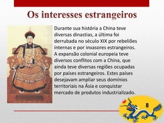 Durante sua história a China teve
diversas dinastias, a última foi
derrubada no século XIX por rebeliões
internas e por invasores estrangeiros.
A expansão colonial europeia teve
diversos conflitos com a China, que
ainda teve diversas regiões ocupadas
por países estrangeiros. Estes países
desejavam ampliar seus domínios
territoriais na Ásia e conquistar
mercado de produtos industrializado.
8
 