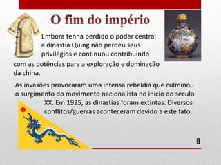 Embora tenha perdido o poder central
a dinastia Quing não perdeu seus
privilégios e continuou contribuindo
com as potências para a exploração e dominação
da china.
As invasões provocaram uma intensa rebeldia que culminou
o surgimento do movimento nacionalista no início do século
XX. Em 1925, as dinastias foram extintas. Diversos
conflitos/guerras aconteceram devido a este fato.
9
 