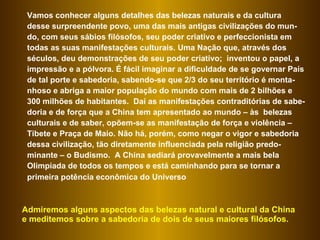 Vamos conhecer alguns detalhes das belezas naturais e da cultura desse surpreendente povo, uma das mais antigas civilizações do mun-do, com seus sábios filósofos, seu poder criativo e perfeccionista em todas as suas manifestações culturais. Uma Nação que, através dos séculos, deu demonstrações de seu poder criativo;  inventou o papel, a impressão e a pólvora. É fácil imaginar a dificuldade de se governar País de tal porte e sabedoria, sabendo-se que 2/3 do seu território é monta-nhoso e abriga a maior população do mundo com mais de 2 bilhões e 300 milhões de habitantes.  Daí as manifestações contraditórias de sabe-doria e de força que a China tem apresentado ao mundo – às  belezas culturais e de saber, opõem-se as manifestação de força e violência – Tibete e Praça de Maio. Não há, porém, como negar o vigor e sabedoria dessa civilização, tão diretamente influenciada pela religião predo-minante – o Budismo.  A China sediará provavelmente a mais bela Olimpíada de todos os tempos e está caminhando para se tornar a primeira potência econômica do Universo   Admiremos alguns aspectos das belezas natural e cultural da China e meditemos sobre a sabedoria de dois de seus maiores filósofos.  