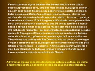 Vamos conhecer alguns detalhes das belezas naturais e da cultura desse surpreendente povo, uma das mais antigas civilizações do mun-do, com seus sábios filósofos, seu poder criativo e perfeccionista em todas as suas manifestações culturais. Uma Nação que, através dos séculos, deu demonstrações de seu poder criativo;  inventou o papel, a impressão e a pólvora. É fácil imaginar a dificuldade de se governar País de tal porte e sabedoria, sabendo-se que 2/3 do seu território é monta-nhoso e abriga a maior população do mundo com mais de 2 bilhões e 300 milhões de habitantes.  Daí as manifestações contraditórias de sabe-doria e de força que a China tem apresentado ao mundo – às  belezas culturais e de saber, opõem-se as manifestação de força e violência – Tibet e Massacre da Praça da Paz Celestial. Não há, porém, como negar o vigor e sabedoria dessa civilização, tão diretamente influenciada pela religião predominante – o Budismo.  A China sediará provavelmente a mais bela Olimpíada de todos os tempos e está caminhando para se tornar a primeira potência econômica do Planeta.  Admiremos alguns aspectos das belezas natural e cultural da China e meditemos sobre a sabedoria de dois de seus maiores filósofos.  