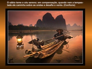 O sábio teme o céu sereno; em compensação, quando vem a tempes-tade ele caminha sobre as ondas e desafia o vento. (Confúcio) 