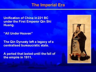 The Imperial Era Unification of China in 221 BC under the First Emperor Qin Shi Huang. “ All Under Heaven” The Qin Dynasty left a legacy of a centralised bureaucratic state. A period that lasted until the fall of the empire in 1911.  