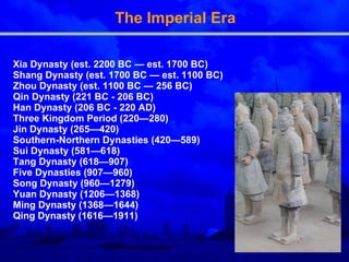 The Imperial Era Xia Dynasty (est. 2200 BC — est. 1700 BC)  Shang Dynasty (est. 1700 BC — est. 1100 BC) Zhou Dynasty (est. 1100 BC — 256 BC)  Qin Dynasty (221 BC - 206 BC)  Han Dynasty (206 BC - 220 AD)  Three Kingdom Period (220—280)  Jin Dynasty (265—420)  Southern - Northern Dynasties (420—589)  Sui Dynasty (581—618)  Tang Dynasty (618—907) Five Dynasties (907—960)  Song Dynasty (960—1279)  Yuan Dynasty (1206—1368)  Ming Dynasty (1368—1644)  Qing Dynasty (1616—1911)  