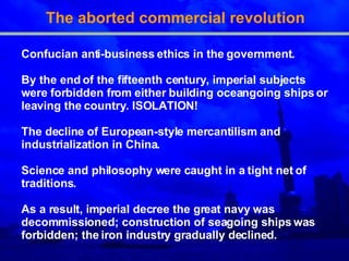 The aborted commercial revolution Confucian anti-business ethics in the government . By the end of the fifteenth century, imperial subjects were forbidden from either building oceangoing ships or   leaving the country.  ISOLATION! The declin e  of European-style mercantilism and industrialization in China . Science and philosophy were caught in a tight net of t raditions . As a result, imperial decree the great navy was decommissioned; construction of seagoing ships was forbidden; the iron industry gradually declined . 