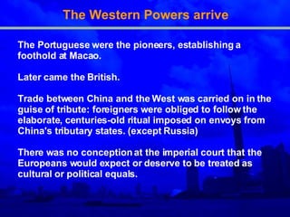 The Western Powers arrive The Portuguese were the pioneers, establishing a   foothold at Macao . Later came the British. Trade between China and the West was carried on in   the guise of tribute: foreigners were obliged to follow   the elaborate, centuries-old ritual imposed on envoys   from China's tributary states. (except Russia) There was no conception at the imperial court that the   Europeans would expect or deserve to be treated as   cultural or political equals.  