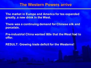 The Western Powers arrive The market in Europe and America for tea expanded   greatly, a new drink in the West.  T here was a   continuing demand for Chinese silk and porcelain . Pre - industrial China wanted little that the West had to   offer . RESULT: Growing trade deficit for the Westerns! 