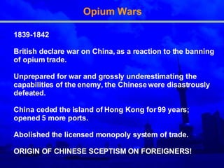 Opium Wars 1839-1842 British declare war on China, as a reaction to the banning of opium trade.  Unprepared for war and grossly underestimating the   capabilities of the enemy, the Chinese were disastrously defeated . China ceded the island of Hong Kong for 99 years ; opened 5 more ports. Abolished the licensed monopoly system of trade . ORIGIN OF CHINESE SCEPTISM ON FOREIGNERS! 
