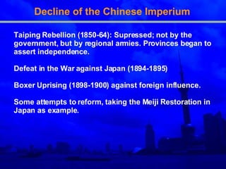 Decline of the Chinese Imperium  Taiping Rebellion (1850-64): Supressed; not by the government, but by regional armies. Provinces began to assert independence. Defeat in the War against Japan (1894-1895) Boxer Uprising (1898-1900) against foreign influence. Some attempts to reform, taking the Meiji Restoration in Japan as example. 