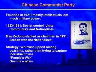 Chinese Communist Party Founded in 1921: mostly intellectuals, not much military power. 1923-1931: Soviet control. Unite Communists and Nationalists. Mao Zedong elected as chairman in 1931. Breach with the Nationalists. Strategy: win mass upport among peasants, rather than trying to capture industrial towns.  “ People’s War” Guerilla warfare 