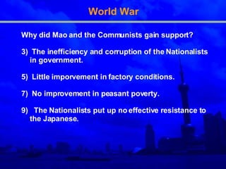 World War Why did Mao and the Communists gain support? The inefficiency and corruption of the Nationalists in government. Little imporvement in factory conditions. No improvement in peasant poverty. The Nationalists put up no effective resistance to the Japanese. 