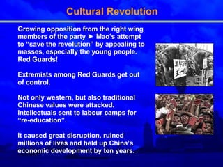 Cultural Revolution Growing opposition from the right wing members of the party  ►  Mao’s attempt to “save the revolution” by appealing to masses, especially the young people. Red Guards! Extremists among Red Guards get out of control.  Not only western, but also traditional Chinese values were attacked. Intellectuals sent to labour camps for “re-education”. It caused great disruption, ruined millions of lives and held up China’s economic development by ten years. 