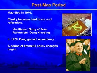 Post-Mao Period Mao died in 1976. Rivalry between hard liners and reformists. Hardliners: Gang of Four Reformists: Deng Xiaoping In 1978, Deng gained ascendancy. A period of dramatic policy changes began. 
