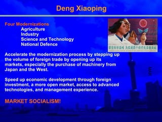 Deng Xiaoping Four Modernization s   Agriculture  Industry  Science  and Te chnology  National Defence  A ccelerate the modernization process by stepping up the volume of foreign trade by opening up its markets, especially the purchase of machinery from Japan and the West.  S peed up economic development through foreign investment, a more open market, access to advanced technologies, and management experience. MARKET SOCIALISM! MAR 