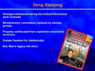 Deng Xiaoping Changes introduced during the Cultural Revolution were reversed. Revolutionary committees replaced by elected groups. Property confiscated from capitalists returned to survivors. Greater freedom for intellectuals. But: Mao’s legacy still alive! 