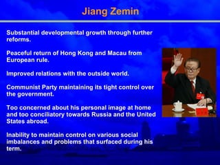 Jiang Zemin S ubstantial developmental growth  through further  reforms . P eaceful return of Hong Kong and Macau from European rule . I mproved relations with the outside world . Communist Party maintain ing  its tight control over the government.  T oo concerned about his personal image at home and too conciliatory towards Russia and the United States abroad.  I nability to maintain control on various social imbalances and problems that surfaced during his term.   