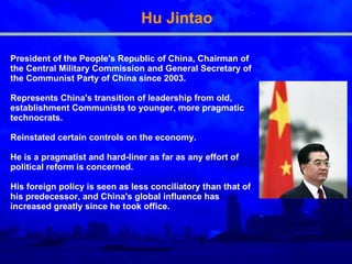 Hu Jintao President of the People's Republic of China, Chairman of the Central Military Commission and General Secretary of the Communist Party of Chi n a since 2003 . R epresents China's transition of leadership from old, establishment Communists to younger, more pragmatic technocrats.  R einstated certain controls on the economy . He  is a pragmatist and hard-liner as far as any effort of political reform is concerned.  His foreign policy is seen as less conciliatory than that of his predecessor, and China's global influence has increased greatly since he took office.  