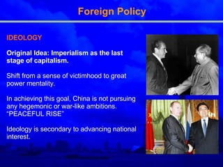 Foreign Policy IDEOLOGY Original Idea: Imperialism as the last stage of capitalism .   Shift from a sense of victimhood to great power mentality.  In  achieving this goal,  China is  not pursuing any hegemonic or war-like ambitions . “PEACEFUL RISE” I deology is secondary to advancing national interest . 