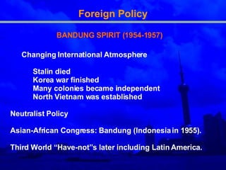 Foreign Policy BANDUNG SPIRIT (1954-1957) Changing  International Atmosphere Stalin died  Korea war finished  M any colonies became independent  North Vietnam was established  Neutralist Policy  Asian-African Congress: Bandung (Indonesia in 1955) .   Third  World “Have-not” s  later including Latin America . 