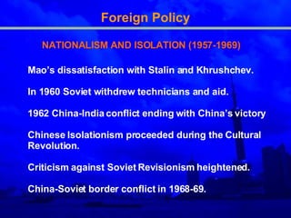 Foreign Policy NATIONALISM AND ISOLATION (1957-1969) Mao’s dissatisfaction with Stalin and Khrushche v. In 1960 Soviet withdrew technicians and aid.  1962 China-India conflict  ending  with China’s victory  Chinese Isolationism proceeded during the Cultural Revolution . Criticism against Soviet Revisionism heightened .   China-Soviet border conflict in 1968-69 .   