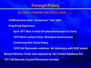 Foreign Policy GLOBAL POWER POLITICS (1969-....) USSR became more “dangerous” than USA. Ping-Pong Diplomacy April 1971 Mao invited US table-tennis team to China   1972 Nixon visited China: Shanghai Communiqué  Confirming One China Policy  1979 Full Diplomatic relation s :  US  diplomacy with ROC ended.  Mutual Defense Treaty was replaced by The Taiwan Relations Act  1971 UN Security Council Permanent member   