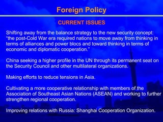 Foreign Policy CURRENT ISSUES Shifting away from the balance strategy to the new security concept: “ the post-Cold War era required nations to move away from thinking in terms of alliances and power blocs and toward thinking in terms of economic and diplomatic cooperation. ”   China seeking  a higher profile in the UN through its permanent seat on the Security Council and other multilateral organizations.  Making  efforts to reduce tensions in Asia .  Cultivating  a more cooperative relationship with members of the Association of Southeast A si an Nations (ASEAN)  and working to  further strengthen regional cooperation .   Improving relations with Russia:  Shanghai Cooperation Organization . 