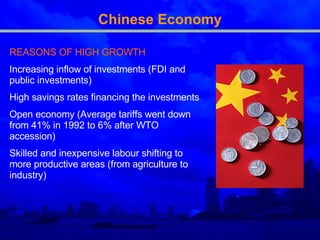 Chinese Economy REASONS OF HIGH GROWTH Increasing inflow of investments (FDI and public investments) High savings rates financing the investments Open economy (Average tariffs went down from 41% in 1992 to 6% after WTO accession) Skilled and inexpensive labour shifting to more productive areas (from agriculture to industry) 