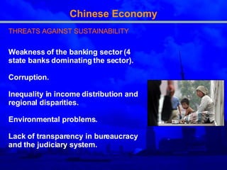Chinese Economy THREATS AGAINST SUSTAINABILITY Weakness of the banking sector (4 state banks dominating the sector).  Corruption. Inequality in income distribution and regional disparities. Environmental problems. Lack of transparency in bureaucracy and the judiciary system. 