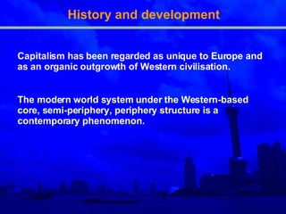 History and development Capitalism has been regarded as unique to Europe and as an organic outgrowth of Western civilisation. The modern world system under the Western-based core, semi-periphery, periphery structure is a contemporary phenomenon.  