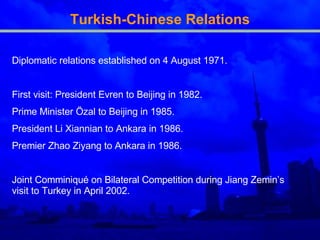 Turkish-Chinese Relations Diplomatic relations established on 4 August 1971. First visit: President Evren to Beijing in 1982. Prime Minister Özal to Beijing in 1985. President Li Xiannian to Ankara in 1986. Premier Zhao Ziyang to Ankara in 1986. Joint Comminiqué on Bilateral Competition during Jiang Zemin’s visit to Turkey in April 2002. 