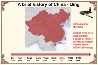 A brief history of China - QingConquered byMan ChuStarting from 1840, Qing suffereda series of military defeats by western Powers due to Inferior technologyQin221BCHan100BCTang618Song960Yuan1279Ming1368Qing1644ROC1911PRC1949