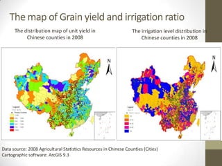 The map of Grain yield and irrigation ratio
The distribution map of unit yield in
Chinese counties in 2008
The irrigation level distribution in
Chinese counties in 2008
Data source: 2008 Agricultural Statistics Resources in Chinese Counties (Cities)
Cartographic software: ArcGIS 9.3
 