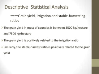 The grain yield in most of counties is between 3500 kg/hectare
and 7500 kg/hectare
The grain yield is positively related to the irrigation ratio
Similarly, the stable-harvest ratio is positively related to the grain
yield
Descriptive Statistical Analysis
——Grain yield, irrigation and stable-harvesting
ratios
 